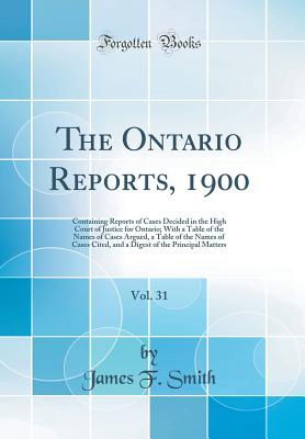 The Ontario Reports, 1900, Vol. 31: Containing Reports of Cases Decided in the High Court of Justice for Ontario; With a Table of the Names of Cases Argued, a Table of the Names of Cases Cited, and a Digest of the Principal Matters (Classic Reprint) - Smith, James F