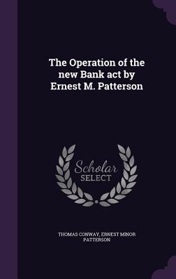 The Operation of the new Bank act by Ernest M. Patterson - Conway, Thomas, and Patterson, Ernest Minor