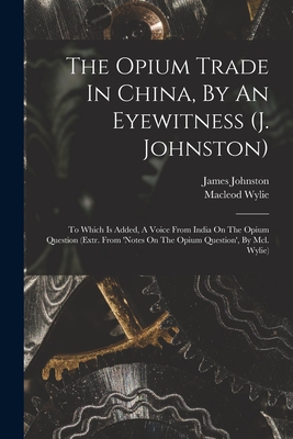 The Opium Trade In China, By An Eyewitness (j. Johnston): To Which Is Added, A Voice From India On The Opium Question (extr. From 'notes On The Opium Question', By Mcl. Wylie) - Johnston, James, and Wylie, MacLeod