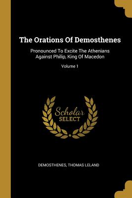 The Orations Of Demosthenes: Pronounced To Excite The Athenians Against Philip, King Of Macedon; Volume 1 - Demosthenes (Creator), and Leland, Thomas