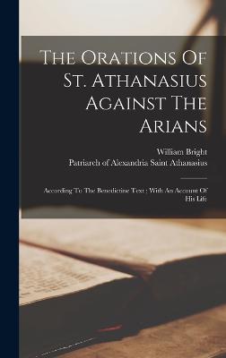 The Orations Of St. Athanasius Against The Arians: According To The Benedictine Text; With An Account Of His Life - Athanasius, Saint Patriarch of Alexa (Creator), and Bright, William