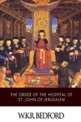 The Order of the Hospital of St. John of Jerusalem: Being a History of the English Hospitallers of St. John, Their Rise and Progress - Bedford, W K R