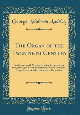 The Organ of the Twentieth Century: A Manual on All Matters Relating to the Science and Art Organ Tonal Apportionment and Divisional Apportionment with Compound Expression (Classic Reprint) - Audsley, George Ashdown