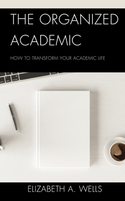 The Organized Academic: How to Transform Your Academic Life - Wells, Elizabeth A