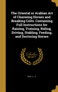 The Oriental or Arabian Art of Charming Horses and Breaking Colts. Containing Full Instructions for Raising, Training, Riding, Driving, Stabling, Feeding, and Doctoring Horses