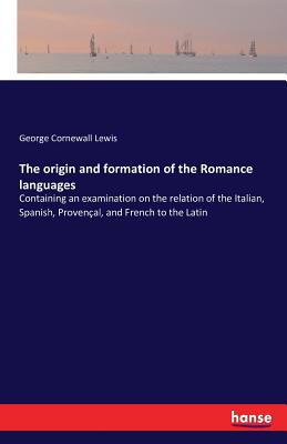 The origin and formation of the Romance languages: Containing an examination on the relation of the Italian, Spanish, Provenal, and French to the Latin - Lewis, George Cornewall, Sir