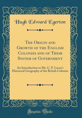 The Origin and Growth of the English Colonies and of Their System of Government: An Introduction to Mr. C. P. Lucas's Historical Geography of the British Colonies (Classic Reprint) - Egerton, Hugh Edward