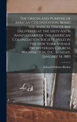 The Origin and Purpose of African Colonization. Being the Annual Discourse Delivered at the Sixty-sixth Anniversary of the American Colonization Society, Held in the New York Avenue Presbyterian Church, Washington, D.C., Sunday, January 14, 1883 - Blyden, Edward Wilmot