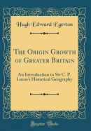 The Origin Growth of Greater Britain: An Introduction to Sir C. P. Lucas's Historical Geography (Classic Reprint)