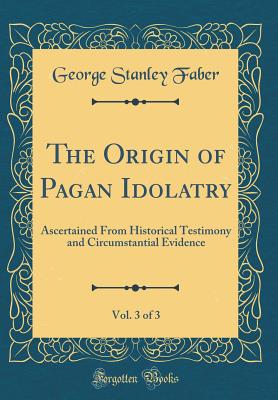 The Origin of Pagan Idolatry, Vol. 3 of 3: Ascertained from Historical Testimony and Circumstantial Evidence (Classic Reprint) - Faber, George Stanley