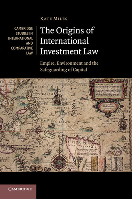 The Origins of International Investment Law: Empire, Environment and the Safeguarding of Capital - Miles, Kate