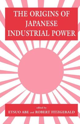 The Origins of Japanese Industrial Power: Strategy, Institutions and the Development of Organisational Capability - Abe, Etsuo (Editor), and Fitzgerald, Robert (Editor)
