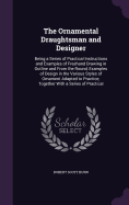 The Ornamental Draughtsman and Designer: Being a Series of Practical Instructions and Examples of Freehand Drawing in Outline and From the Round, Examples of Design in the Various Styles of Ornament Adapted to Practice; Together With a Series of Practical