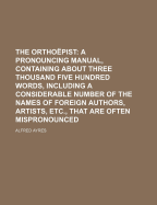 The Orthoepist: A Pronouncing Manual, Containing about Three Thousand Five Hundred Words, Including a Considerable Number of the Names of Foreign Authors, Artists, Etc., That Are Often Mispronounced