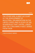 The Other Side; A Brief Account of the Development of Industrial Organizations in the United States and a Study of the Advantages That Capital, Labor and the Consuming Public Derive from Them