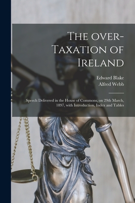 The Over-taxation of Ireland: Speech Delivered in the House of Commons, on 29th March, 1897, With Introduction, Index and Tables - Blake, Edward 1833-1912, and Webb, Alfred