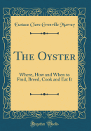 The Oyster: Where, How and When to Find, Breed, Cook and Eat It (Classic Reprint)