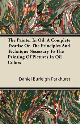 The Painter In Oil; A Complete Treatise On The Principles And Technique Necessary To The Painting Of Pictures In Oil Colors - Parkhurst, Daniel Burleigh