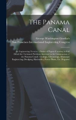 The Panama Canal: An Engineering Treatise. a Series of Papers Covering in Full Detail the Technical Problems Involved in the Construction of the Panama Canal - Geology, Climatology, Municipal Engineering; Dredging, Hydraulics, Power Plants, Etc. Prepared - Goethals, George Washington, and International Engineering Congress, San (Creator)