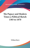 The Papacy and Modern Times a Political Sketch 1303 to 1870