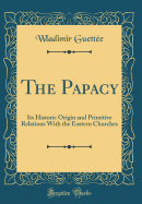 The Papacy: Its Historic Origin and Primitive Relations with the Eastern Churches (Classic Reprint)