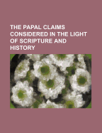 The Papal Claims Considered in the Light of Scripture and History