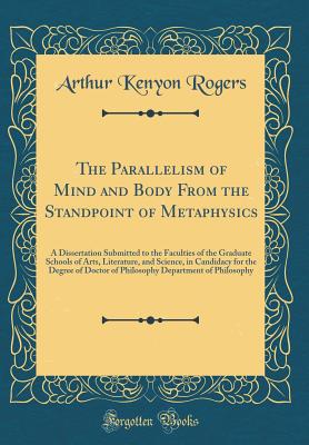 The Parallelism of Mind and Body from the Standpoint of Metaphysics: A Dissertation Submitted to the Faculties of the Graduate Schools of Arts, Literature, and Science, in Candidacy for the Degree of Doctor of Philosophy Department of Philosophy - Rogers, Arthur Kenyon