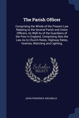 The Parish Officer: Comprising the Whole of the Present Law Relating to the Several Parish and Union Officers, As Well As of the Guardians of the Poor in England, Comprising Also the Law As to Church Rates, Highway Rates, Vestries, Watching and Lighting, - Archbold, John Frederick