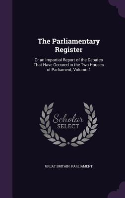 The Parliamentary Register: Or an Impartial Report of the Debates That Have Occured in the Two Houses of Parliament, Volume 4 - Great Britain Parliament (Creator)