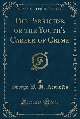 The Parricide, or the Youth's Career of Crime (Classic Reprint) - Reynolds, George W M