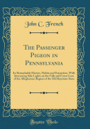 The Passenger Pigeon in Pennsylvania: Its Remarkable History, Habits and Extinction, with Interesting Side Lights on the Folk and Forest Lore of the Alleghenian Region of the Old Keystone State (Classic Reprint)