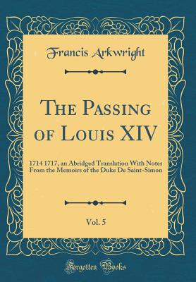 The Passing of Louis XIV, Vol. 5: 1714 1717, an Abridged Translation with Notes from the Memoirs of the Duke de Saint-Simon (Classic Reprint) - Arkwright, Francis