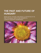 The Past and Future of Hungary: Being Facts, Figures, and Dates, Illustrative of Its Past Struggle, and Future Prospects (Classic Reprint)