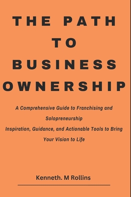 The Path to Business Ownership: A Comprehensive Guide to Franchising and Solopreneurship Inspiration, Guidance, and Actionable Tools to Bring Your Vision to Life - Rollins, Kenneth M