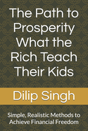 The Path to Prosperity What the Rich Teach Their Kids: Simple, Realistic Methods to Achieve Financial Freedom