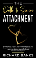 The Path to Secure Attachment: Transforming Anxious and Avoidant Patterns into Secure Relationships, and Leveraging Attachment Theory for Healthy Relationships and Emotional Intelligence