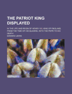 The Patriot King Displayed: In the Life and Reign of Henry VIII, King of England, from the Time of His Quarrel with the Pope to His Death