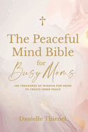 The Peaceful Mind Bible for Busy Moms- 100 Treasures of Wisdom for Moms to Create Inner Peace