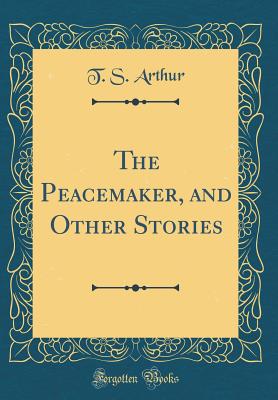 The Peacemaker, and Other Stories (Classic Reprint) - Arthur, T S