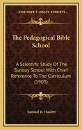 The Pedagogical Bible School: A Scientific Study Of The Sunday School With Chief Reference To The Curriculum