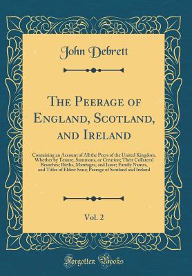 The Peerage of England, Scotland, and Ireland, Vol. 2: Containing an Account of All the Peers of the United Kingdom, Whether by Tenure, Summons, or Creation; Their Collateral Branches; Births, Marriages, and Issue; Family Names, and Titles of Eldest Sons; - Debrett, John