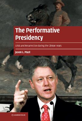 The Performative Presidency: Crisis and Resurrection during the Clinton Years - Mast, Jason L.