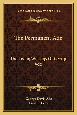 The Permanent Ade: The Living Writings Of George Ade - Ade, George Davis, and Kelly, Fred C (Editor)