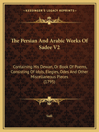 The Persian And Arabic Works Of Sadee V2: Containing His Dewan, Or Book Of Poems, Consisting Of Idyls, Elegies, Odes And Other Miscellaneous Pieces (1795)