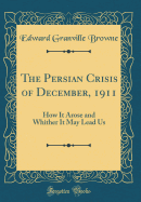 The Persian Crisis of December, 1911: How It Arose and Whither It May Lead Us (Classic Reprint)