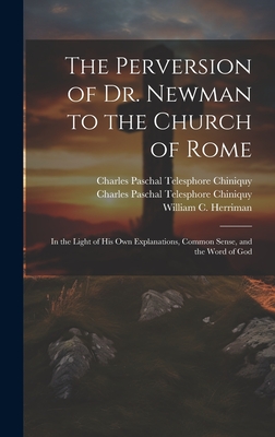 The Perversion of Dr. Newman to the Church of Rome: In the Light of his own Explanations, Common Sense, and the Word of God - Chiniquy, Charles Paschal Telesphore, and Herriman, William C