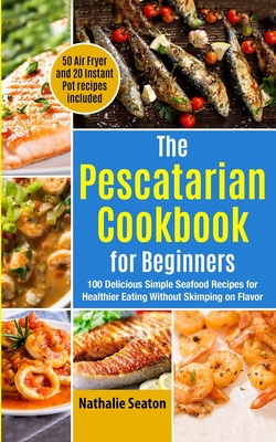 The Pescatarian Cookbook for Beginners: 100 Delicious Simple Seafood Recipes for Healthier Eating Without Skimping on Flavor (50 Air Fryer and 20 Instant Pot recipes included) - Body You Deserve, and Seaton, Nathalie