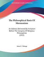 The Philosophical Basis Of Mormonism: An Address Delivered By Invitation Before The Congress Of Religious Philosophies (1915)