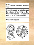 The Philosophical Principles of the Science of Brewing; ... by John Richardson. the Second Edition, in a Collected Form