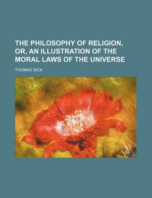 The Philosophy of Religion, Or, an Illustration of the Moral Laws of the Universe - Dick, Thomas